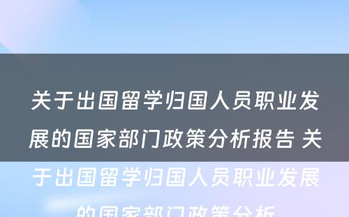 关于出国留学归国人员职业发展的国家部门政策分析报告 关于出国留学归国人员职业发展的国家部门政策分析