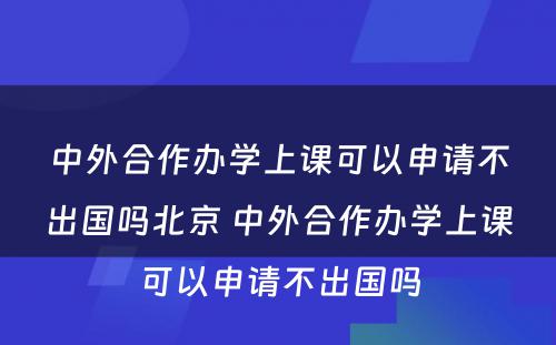 中外合作办学上课可以申请不出国吗北京 中外合作办学上课可以申请不出国吗