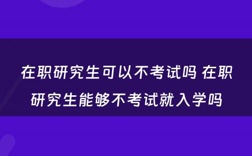 在职研究生可以不考试吗 在职研究生能够不考试就入学吗