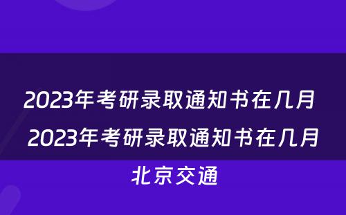 2023年考研录取通知书在几月 2023年考研录取通知书在几月北京交通