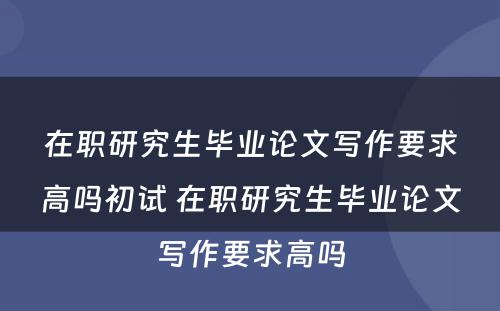 在职研究生毕业论文写作要求高吗初试 在职研究生毕业论文写作要求高吗