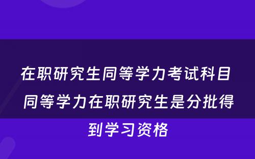 在职研究生同等学力考试科目 同等学力在职研究生是分批得到学习资格