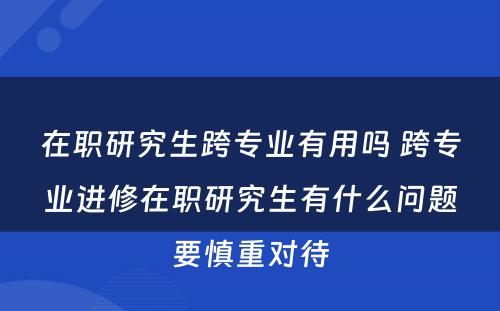 在职研究生跨专业有用吗 跨专业进修在职研究生有什么问题要慎重对待