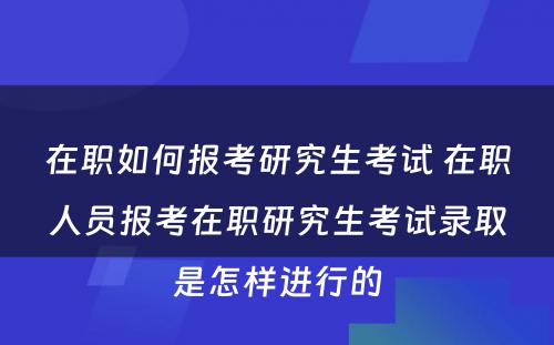 在职如何报考研究生考试 在职人员报考在职研究生考试录取是怎样进行的