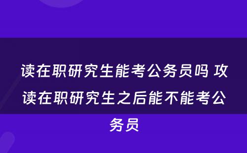 读在职研究生能考公务员吗 攻读在职研究生之后能不能考公务员