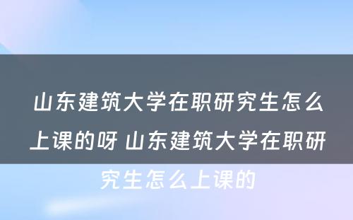 山东建筑大学在职研究生怎么上课的呀 山东建筑大学在职研究生怎么上课的