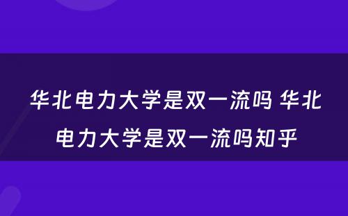 华北电力大学是双一流吗 华北电力大学是双一流吗知乎