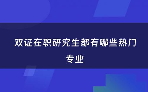  双证在职研究生都有哪些热门专业