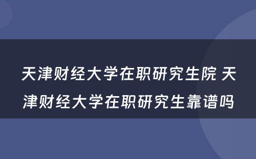 天津财经大学在职研究生院 天津财经大学在职研究生靠谱吗