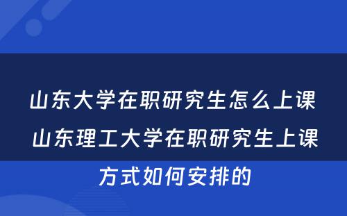 山东大学在职研究生怎么上课 山东理工大学在职研究生上课方式如何安排的