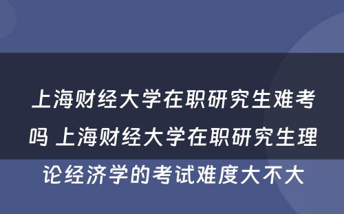 上海财经大学在职研究生难考吗 上海财经大学在职研究生理论经济学的考试难度大不大