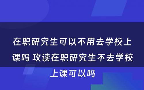 在职研究生可以不用去学校上课吗 攻读在职研究生不去学校上课可以吗