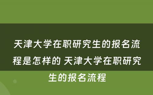 天津大学在职研究生的报名流程是怎样的 天津大学在职研究生的报名流程