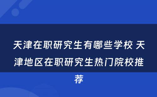 天津在职研究生有哪些学校 天津地区在职研究生热门院校推荐