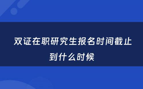  双证在职研究生报名时间截止到什么时候