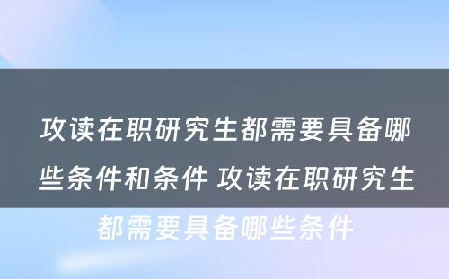 攻读在职研究生都需要具备哪些条件和条件 攻读在职研究生都需要具备哪些条件