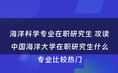 海洋科学专业在职研究生 攻读中国海洋大学在职研究生什么专业比较热门