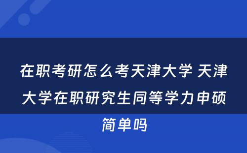 在职考研怎么考天津大学 天津大学在职研究生同等学力申硕简单吗