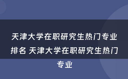 天津大学在职研究生热门专业排名 天津大学在职研究生热门专业