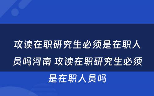 攻读在职研究生必须是在职人员吗河南 攻读在职研究生必须是在职人员吗