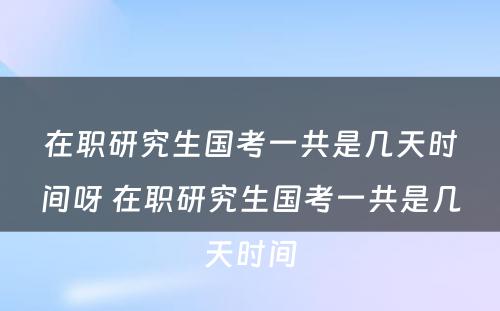 在职研究生国考一共是几天时间呀 在职研究生国考一共是几天时间