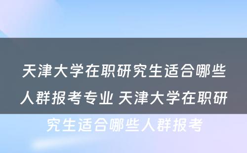 天津大学在职研究生适合哪些人群报考专业 天津大学在职研究生适合哪些人群报考