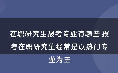 在职研究生报考专业有哪些 报考在职研究生经常是以热门专业为主