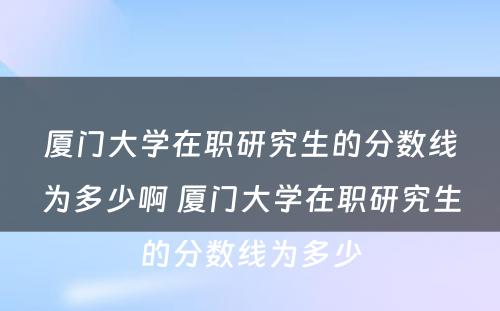 厦门大学在职研究生的分数线为多少啊 厦门大学在职研究生的分数线为多少