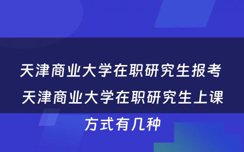 天津商业大学在职研究生报考 天津商业大学在职研究生上课方式有几种