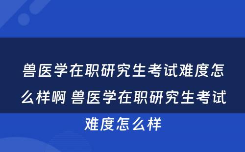 兽医学在职研究生考试难度怎么样啊 兽医学在职研究生考试难度怎么样