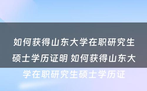 如何获得山东大学在职研究生硕士学历证明 如何获得山东大学在职研究生硕士学历证