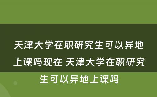 天津大学在职研究生可以异地上课吗现在 天津大学在职研究生可以异地上课吗