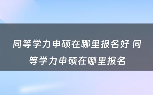 同等学力申硕在哪里报名好 同等学力申硕在哪里报名