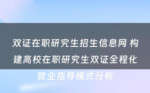 双证在职研究生招生信息网 构建高校在职研究生双证全程化就业指导模式分析