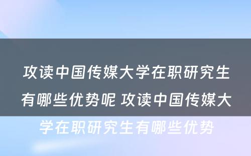 攻读中国传媒大学在职研究生有哪些优势呢 攻读中国传媒大学在职研究生有哪些优势