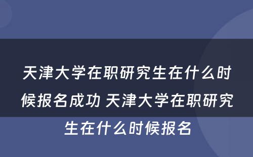 天津大学在职研究生在什么时候报名成功 天津大学在职研究生在什么时候报名