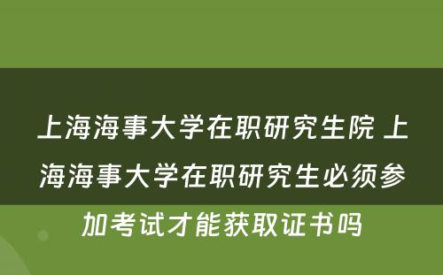 上海海事大学在职研究生院 上海海事大学在职研究生必须参加考试才能获取证书吗