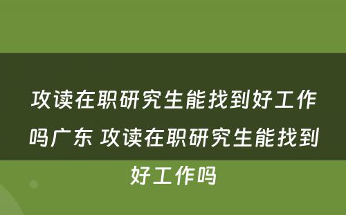 攻读在职研究生能找到好工作吗广东 攻读在职研究生能找到好工作吗