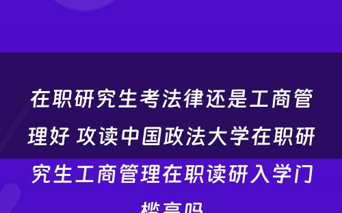 在职研究生考法律还是工商管理好 攻读中国政法大学在职研究生工商管理在职读研入学门槛高吗