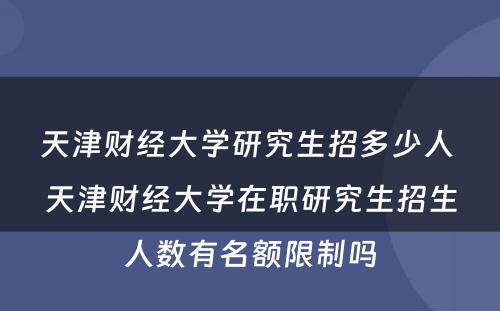 天津财经大学研究生招多少人 天津财经大学在职研究生招生人数有名额限制吗