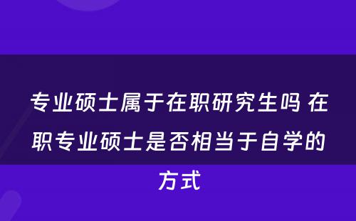 专业硕士属于在职研究生吗 在职专业硕士是否相当于自学的方式