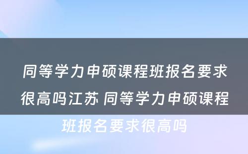 同等学力申硕课程班报名要求很高吗江苏 同等学力申硕课程班报名要求很高吗