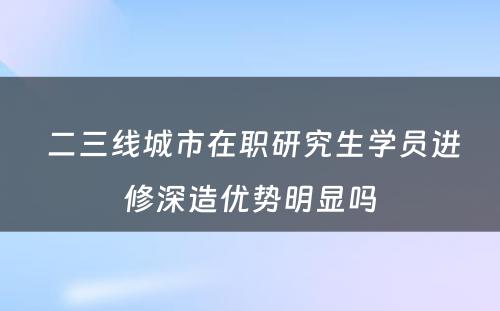  二三线城市在职研究生学员进修深造优势明显吗