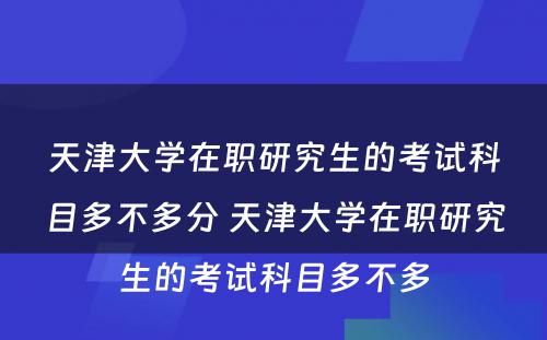 天津大学在职研究生的考试科目多不多分 天津大学在职研究生的考试科目多不多