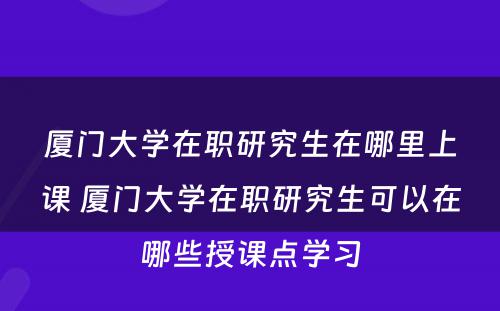 厦门大学在职研究生在哪里上课 厦门大学在职研究生可以在哪些授课点学习