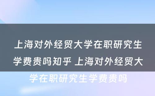 上海对外经贸大学在职研究生学费贵吗知乎 上海对外经贸大学在职研究生学费贵吗