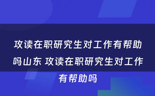 攻读在职研究生对工作有帮助吗山东 攻读在职研究生对工作有帮助吗