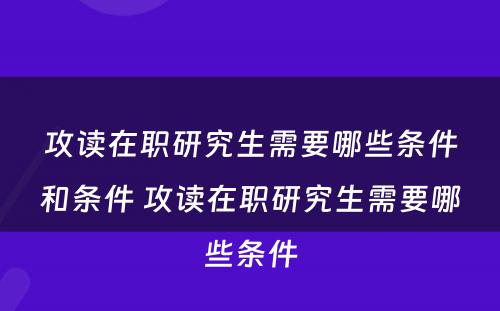 攻读在职研究生需要哪些条件和条件 攻读在职研究生需要哪些条件