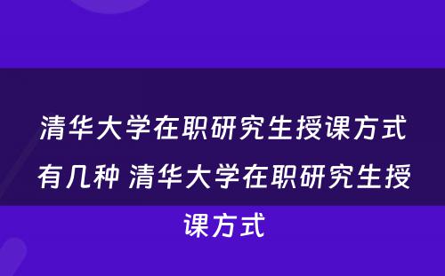 清华大学在职研究生授课方式有几种 清华大学在职研究生授课方式