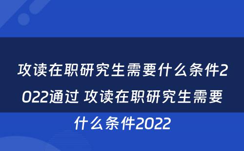 攻读在职研究生需要什么条件2022通过 攻读在职研究生需要什么条件2022